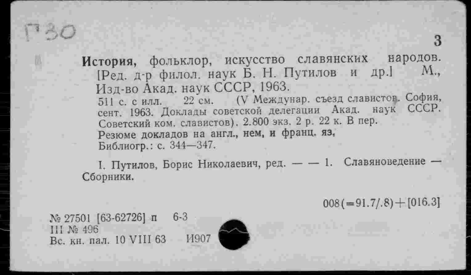 ﻿■’ ІО	„
о
История, фольклор, искусство славянских народов. [Ред. Д-р филол. наук Б. Н. Путилов и др.] М„ Изд-во Акад, наук СССР, 1963.
5І1 с. с илл. 22 см. (V Междунар. съезд слависто^. София, сент. 1963. Доклады советской делегации Акад, наук СССР. Советский ком. славистов). 2.800 экз. 2 р. 22 к. В пер.
Резюме докладов на англ., нем, и франц, яз.
Библиогр.: с. 344—347.
I. Путилов, Борис Николаевич, ред.----1. Славяноведение —
Сборники.
№ 27501 [63-62726] п
III № 496
Вс. кн. пал. 10 VIII 63
008( = 91.7/.8)+[016.3]